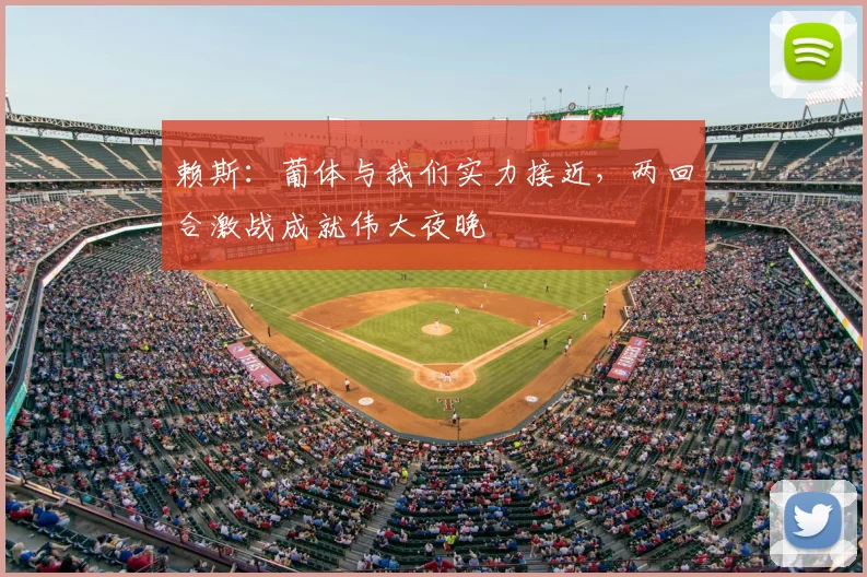 赖斯：葡体与我们实力接近，两回合激战成就伟大夜晚