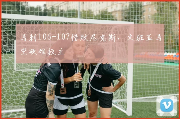 马刺106-107惜败尼克斯，文班亚马空砍难救主