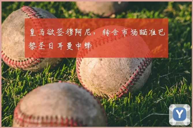 皇马欲签穆阿尼，转会市场瞄准巴黎圣日耳曼中锋