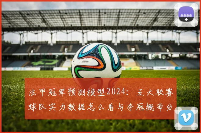 法甲冠军预测模型2024：五大联赛球队实力数据怎么看与夺冠概率分析