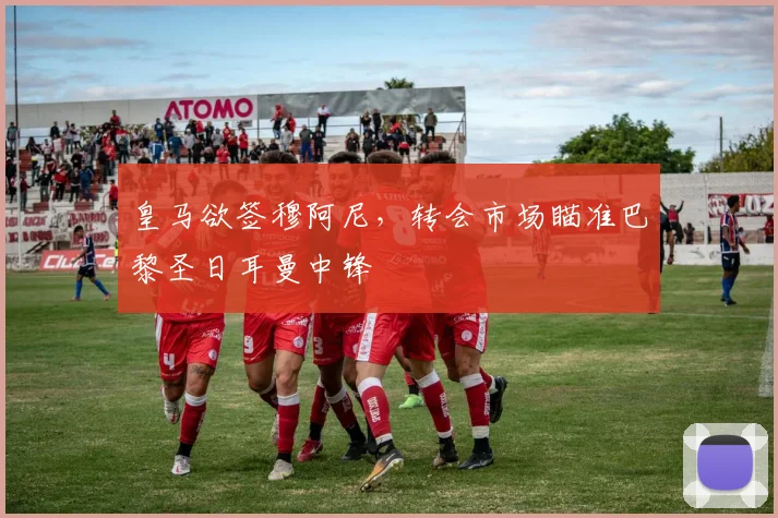 皇马欲签穆阿尼,转会市场瞄准巴黎圣日耳曼中锋