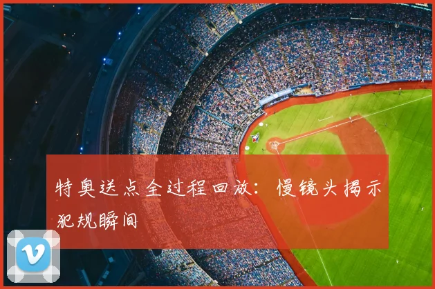 特奥送点全过程回放：慢镜头揭示犯规瞬间
