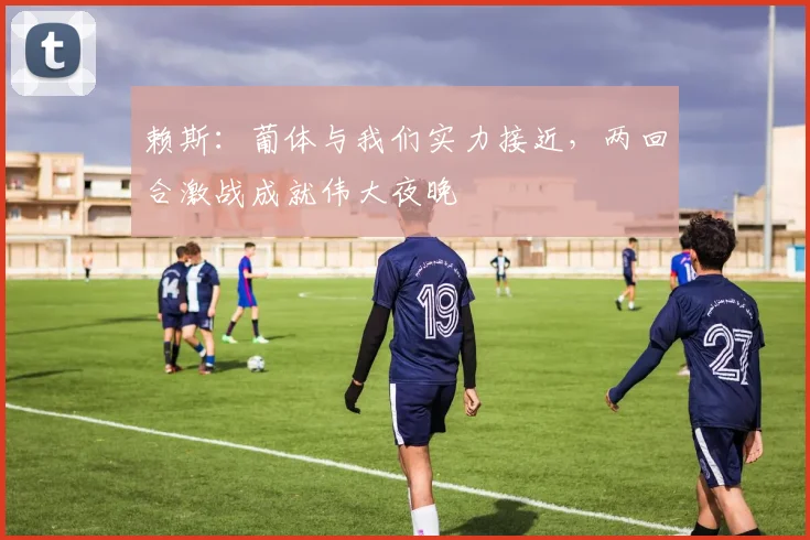 赖斯：葡体与我们实力接近，两回合激战成就伟大夜晚