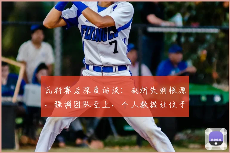 瓦科赛后深度访谈：剖析失利根源，强调团队至上，个人数据让位于集体胜利