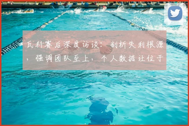 瓦科赛后深度访谈：剖析失利根源，强调团队至上，个人数据让位于集体胜利