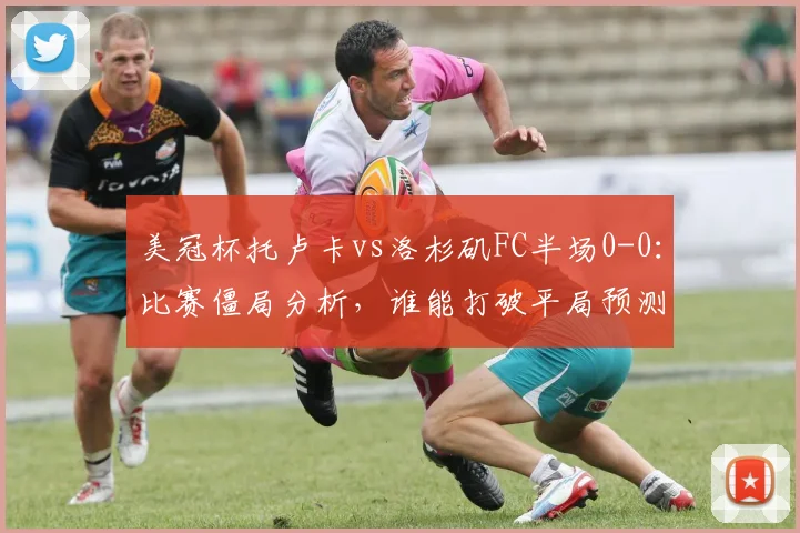 美冠杯托卢卡vs洛杉矶FC半场0-0：比赛僵局分析，谁能打破平局预测