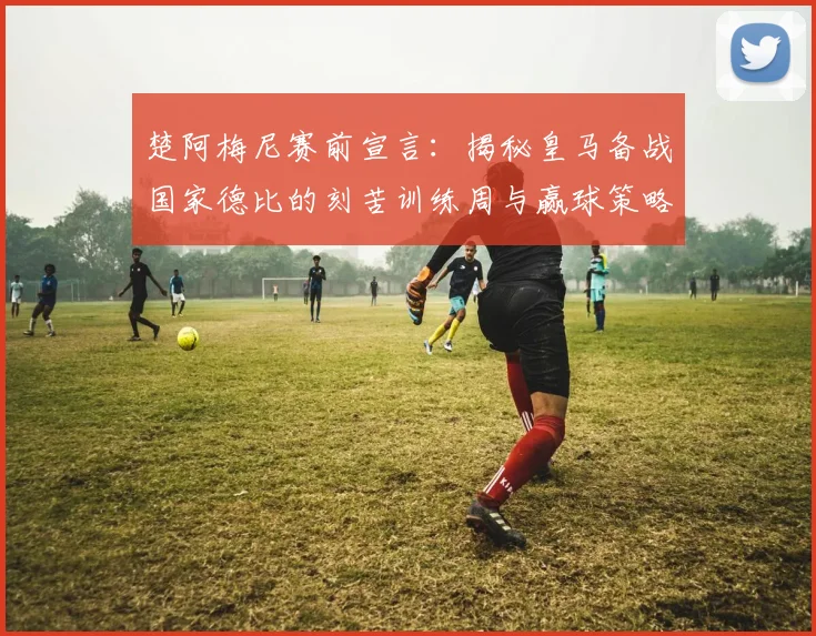 楚阿梅尼赛前宣言：揭秘皇马备战国家德比的刻苦训练周与赢球策略