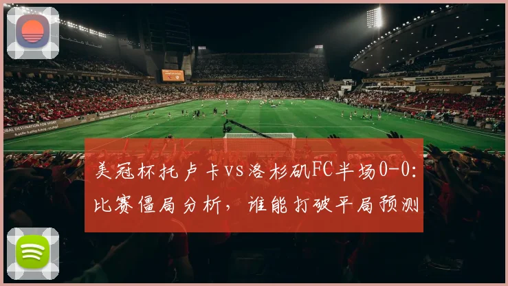 美冠杯托卢卡vs洛杉矶FC半场0-0：比赛僵局分析，谁能打破平局预测